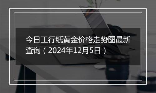 今日工行纸黄金价格走势图最新查询（2024年12月5日）