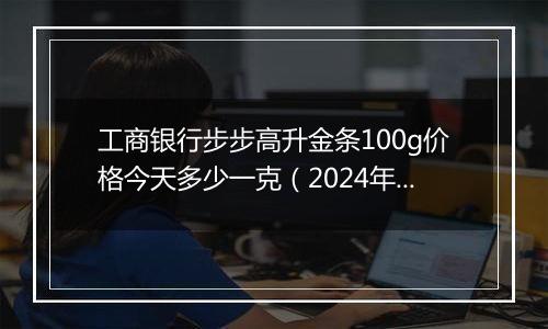 工商银行步步高升金条100g价格今天多少一克(2024年12月05日)
