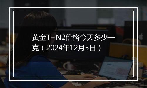 黄金T+N2价格今天多少一克(2024年12月5日)