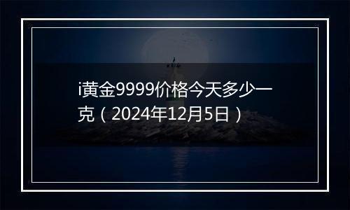 i黄金9999价格今天多少一克(2024年12月5日)