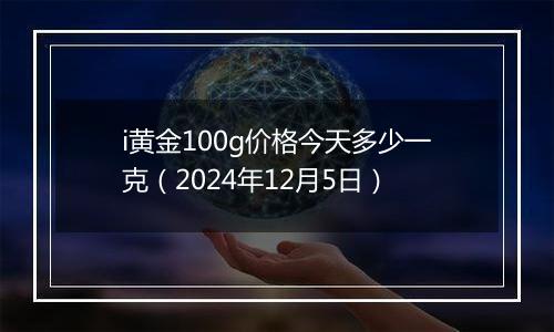 i黄金100g价格今天多少一克(2024年12月5日)