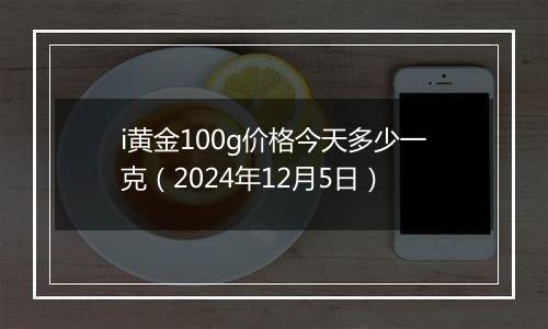 i黄金100g价格今天多少一克(2024年12月5日)