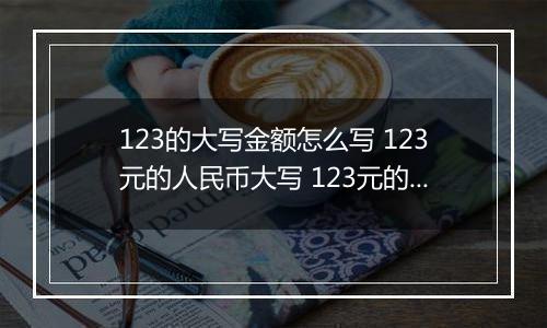 123的大写金额怎么写 123元的人民币大写 123元的数字大写