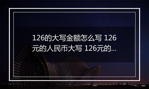 126的大写金额怎么写 126元的人民币大写 126元的数字大写