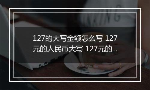 127的大写金额怎么写 127元的人民币大写 127元的数字大写