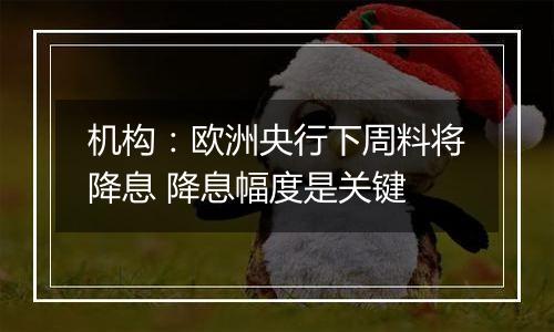 机构:欧洲央行下周料将降息 降息幅度是关键