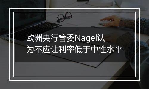 欧洲央行管委Nagel认为不应让利率低于中性水平