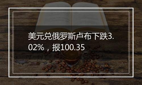 美元兑俄罗斯卢布下跌3.02%,报100.35