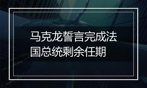 马克龙誓言完成法国总统剩余任期