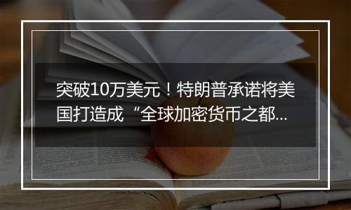 突破10万美元!特朗普承诺将美国打造成“全球加密货币之都”
