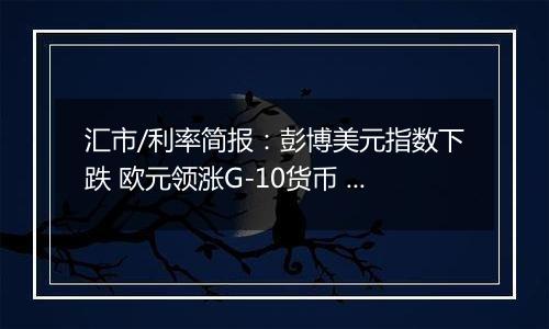 汇市/利率简报：彭博美元指数下跌 欧元领涨G-10货币 日元落后
