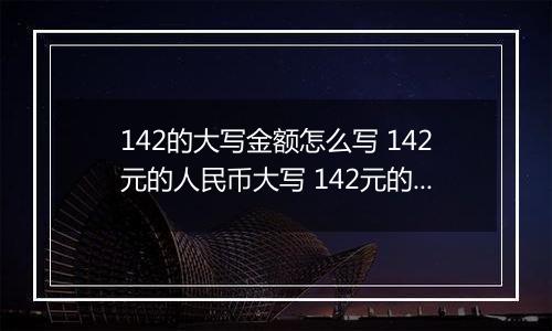 142的大写金额怎么写 142元的人民币大写 142元的数字大写