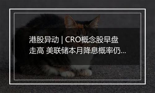 港股异动 | CRO概念股早盘走高 美联储本月降息概率仍较高 海内外医药投融资有望逐步回暖