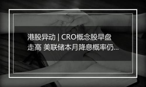 港股异动 | CRO概念股早盘走高 美联储本月降息概率仍较高 海内外医药投融资有望逐步回暖