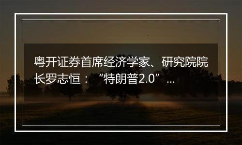 粤开证券首席经济学家、研究院院长罗志恒:“特朗普2.0”将加剧美国再通胀风险
