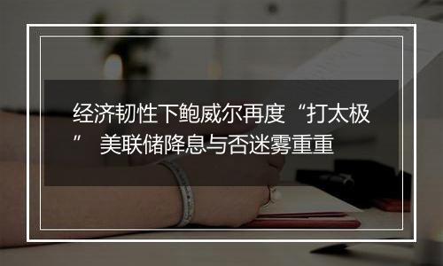 经济韧性下鲍威尔再度“打太极” 美联储降息与否迷雾重重