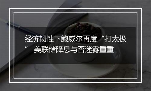 经济韧性下鲍威尔再度“打太极” 美联储降息与否迷雾重重
