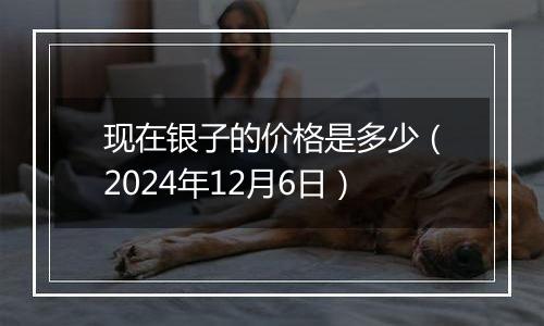 现在银子的价格是多少(2024年12月6日)