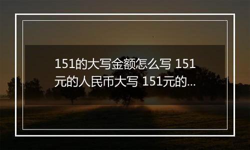 151的大写金额怎么写 151元的人民币大写 151元的数字大写