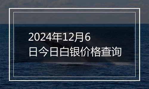 2024年12月6日今日白银价格查询