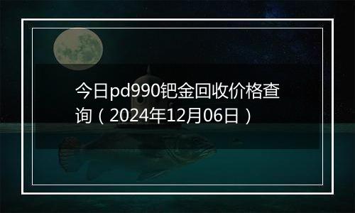 今日pd990钯金回收价格查询（2024年12月06日）