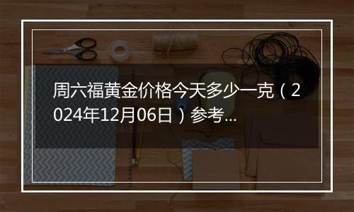 周六福黄金价格今天多少一克(2024年12月06日)参考价格