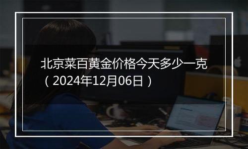 北京菜百黄金价格今天多少一克（2024年12月06日）