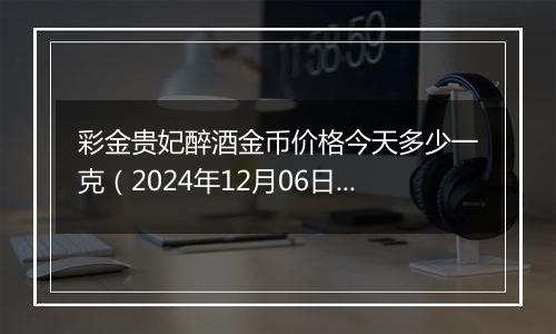 彩金贵妃醉酒金币价格今天多少一克（2024年12月06日）
