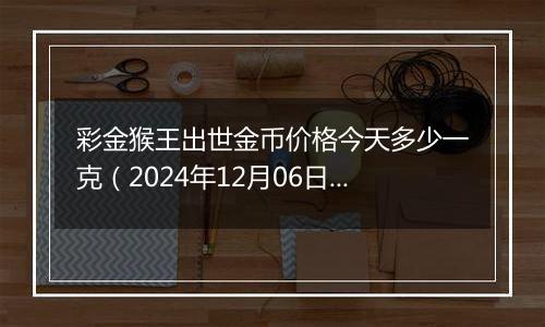 彩金猴王出世金币价格今天多少一克（2024年12月06日）
