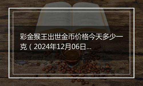 彩金猴王出世金币价格今天多少一克（2024年12月06日）