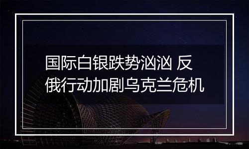 国际白银跌势汹汹 反俄行动加剧乌克兰危机
