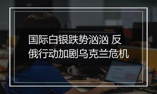 国际白银跌势汹汹 反俄行动加剧乌克兰危机