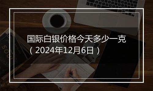 国际白银价格今天多少一克(2024年12月6日)