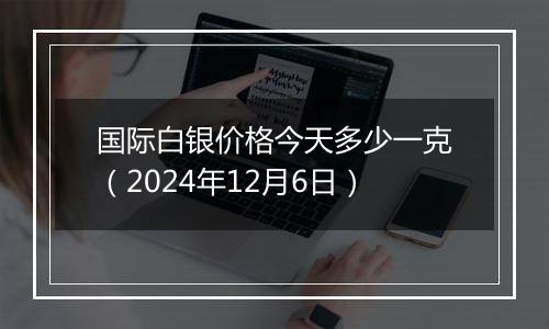 国际白银价格今天多少一克(2024年12月6日)