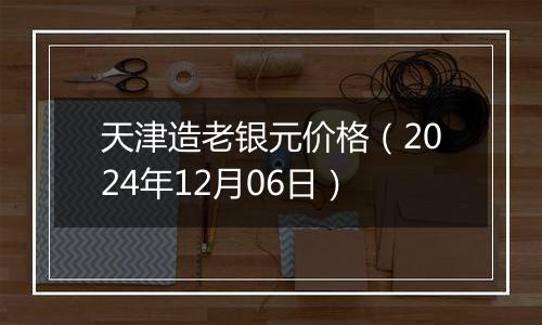 天津造老银元价格(2024年12月06日)