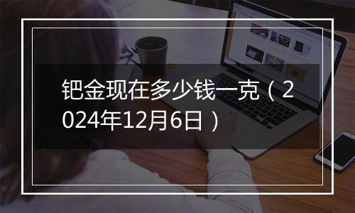 钯金现在多少钱一克（2024年12月6日）