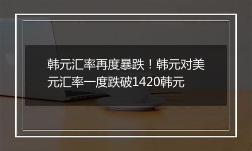 韩元汇率再度暴跌!韩元对美元汇率一度跌破1420韩元