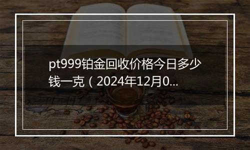 pt999铂金回收价格今日多少钱一克（2024年12月06日）