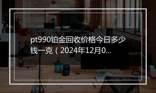 pt990铂金回收价格今日多少钱一克（2024年12月06日）