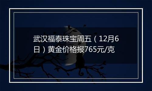 武汉福泰珠宝周五(12月6日)黄金价格报765元/克