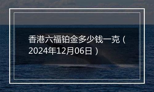 香港六福铂金多少钱一克(2024年12月06日)