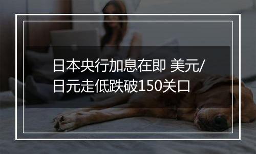 日本央行加息在即 美元/日元走低跌破150关口