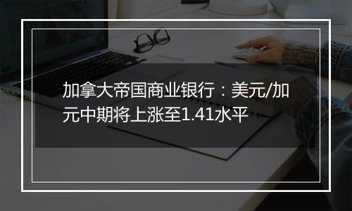 加拿大帝国商业银行:美元/加元中期将上涨至1.41水平