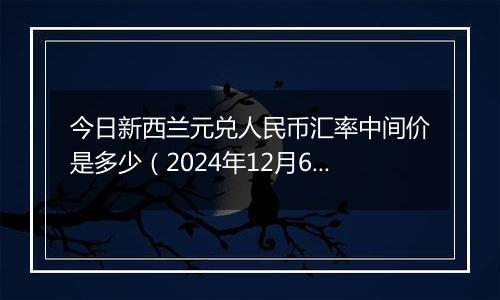 今日新西兰元兑人民币汇率中间价是多少(2024年12月6日)