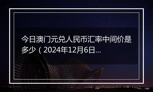 今日澳门元兑人民币汇率中间价是多少（2024年12月6日）