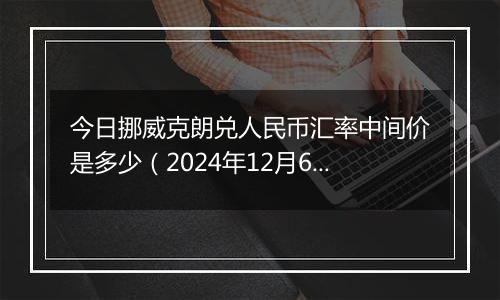 今日挪威克朗兑人民币汇率中间价是多少(2024年12月6日)