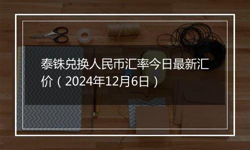 泰铢兑换人民币汇率今日最新汇价(2024年12月6日)
