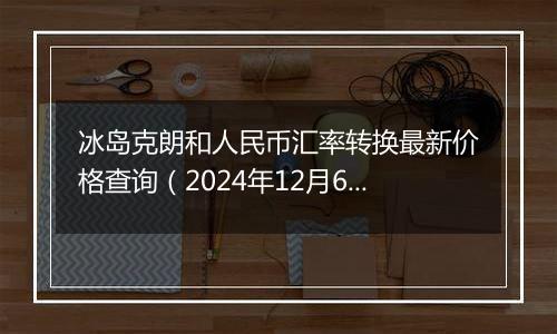 冰岛克朗和人民币汇率转换最新价格查询(2024年12月6日)