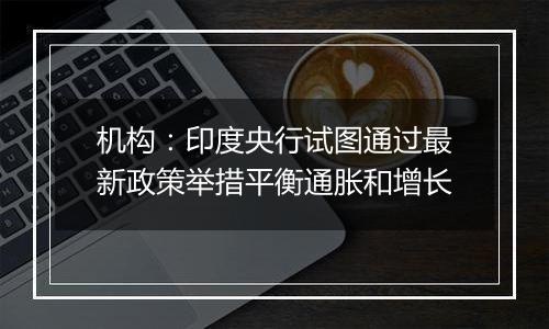 机构:印度央行试图通过最新政策举措平衡通胀和增长