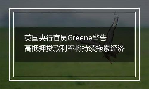 英国央行官员Greene警告高抵押贷款利率将持续拖累经济